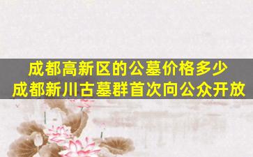 成都高新区的公墓价格多少 成都新川古墓群首次向公众开放